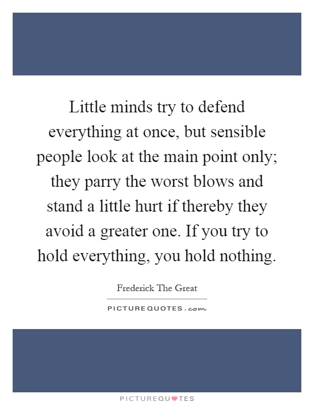 Little minds try to defend everything at once, but sensible people look at the main point only; they parry the worst blows and stand a little hurt if thereby they avoid a greater one. If you try to hold everything, you hold nothing Picture Quote #1