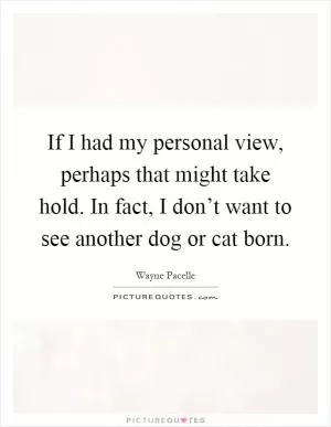 If I had my personal view, perhaps that might take hold. In fact, I don’t want to see another dog or cat born Picture Quote #1