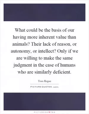 What could be the basis of our having more inherent value than animals? Their lack of reason, or autonomy, or intellect? Only if we are willing to make the same judgment in the case of humans who are similarly deficient Picture Quote #1