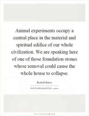 Animal experiments occupy a central place in the material and spiritual edifice of our whole civilization. We are speaking here of one of those foundation stones whose removal could cause the whole house to collapse Picture Quote #1