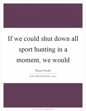If we could shut down all sport hunting in a moment, we would Picture Quote #1