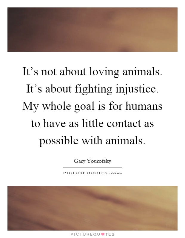 It's not about loving animals. It's about fighting injustice. My whole goal is for humans to have as little contact as possible with animals Picture Quote #1