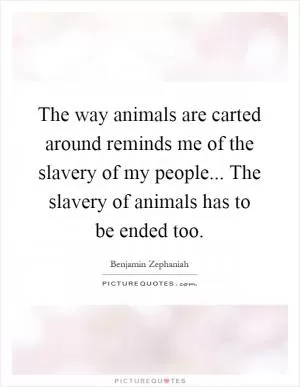 The way animals are carted around reminds me of the slavery of my people... The slavery of animals has to be ended too Picture Quote #1