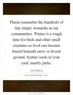 Please remember the hundreds of tiny empty stomachs in our communities. Winter is a tough time for birds and other small creatures as food can become buried beneath snow or frozen ground. Scatter seeds in your yard, nearby parks Picture Quote #1