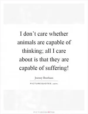 I don’t care whether animals are capable of thinking; all I care about is that they are capable of suffering! Picture Quote #1