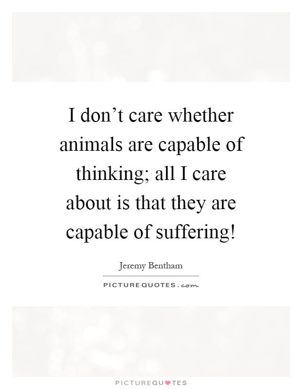 I don't care whether animals are capable of thinking; all I care about is that they are capable of suffering! Picture Quote #1