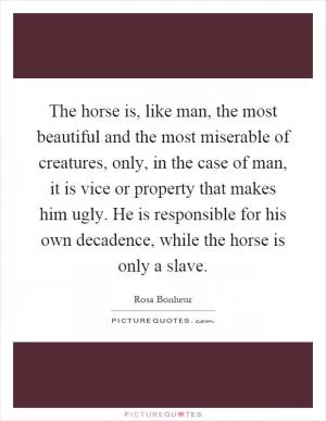 The horse is, like man, the most beautiful and the most miserable of creatures, only, in the case of man, it is vice or property that makes him ugly. He is responsible for his own decadence, while the horse is only a slave Picture Quote #1
