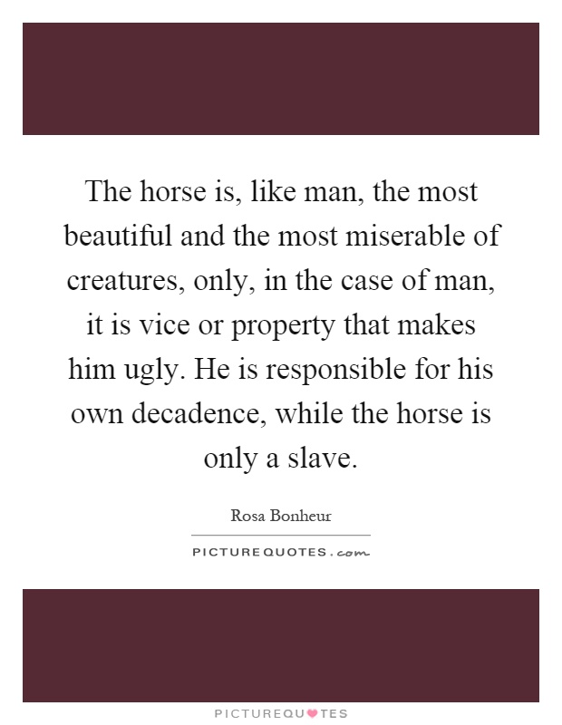 The horse is, like man, the most beautiful and the most miserable of creatures, only, in the case of man, it is vice or property that makes him ugly. He is responsible for his own decadence, while the horse is only a slave Picture Quote #1