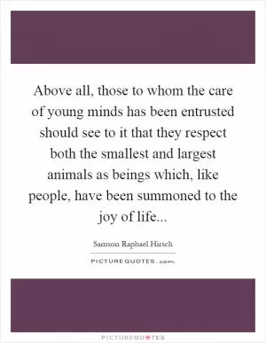 Above all, those to whom the care of young minds has been entrusted should see to it that they respect both the smallest and largest animals as beings which, like people, have been summoned to the joy of life Picture Quote #1
