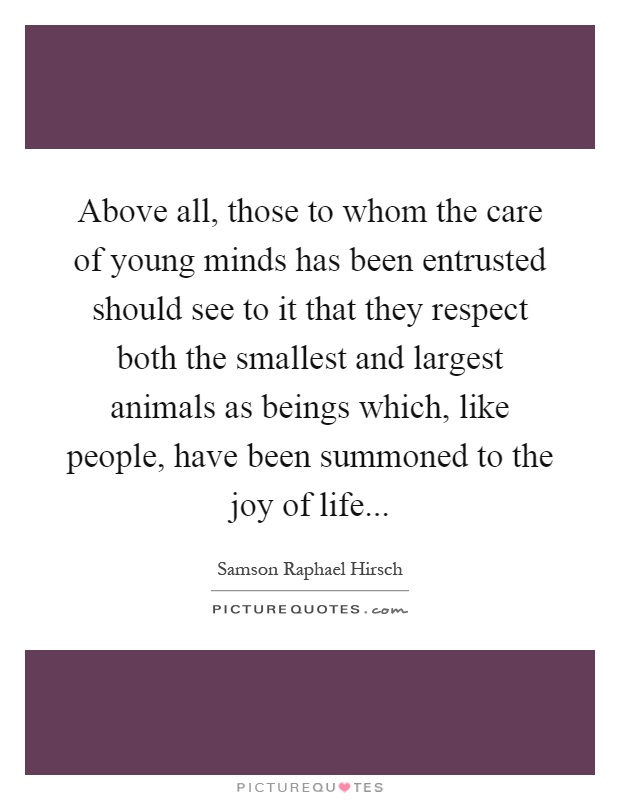 Above all, those to whom the care of young minds has been entrusted should see to it that they respect both the smallest and largest animals as beings which, like people, have been summoned to the joy of life Picture Quote #1