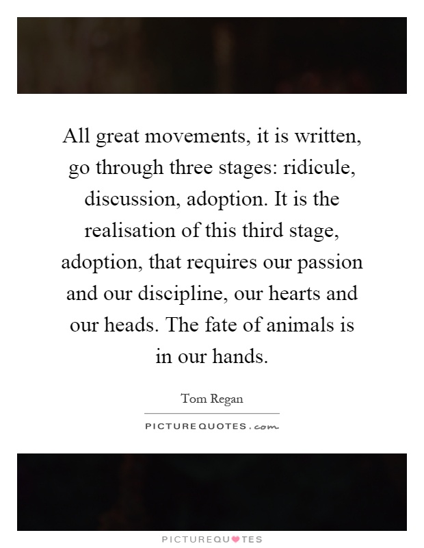All great movements, it is written, go through three stages: ridicule, discussion, adoption. It is the realisation of this third stage, adoption, that requires our passion and our discipline, our hearts and our heads. The fate of animals is in our hands Picture Quote #1