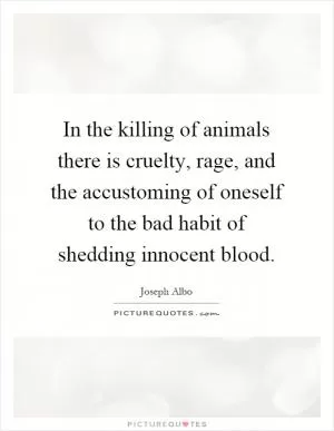 In the killing of animals there is cruelty, rage, and the accustoming of oneself to the bad habit of shedding innocent blood Picture Quote #1