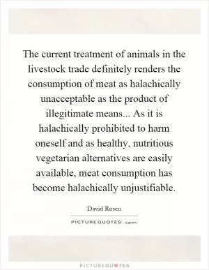 The current treatment of animals in the livestock trade definitely renders the consumption of meat as halachically unacceptable as the product of illegitimate means... As it is halachically prohibited to harm oneself and as healthy, nutritious vegetarian alternatives are easily available, meat consumption has become halachically unjustifiable Picture Quote #1