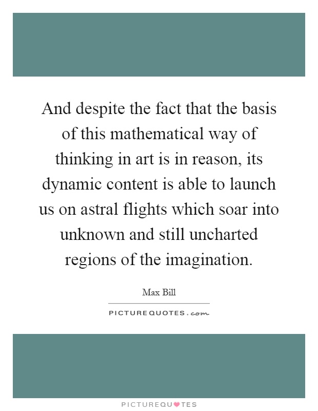And despite the fact that the basis of this mathematical way of thinking in art is in reason, its dynamic content is able to launch us on astral flights which soar into unknown and still uncharted regions of the imagination Picture Quote #1