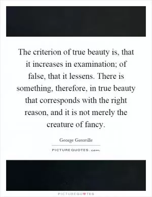 The criterion of true beauty is, that it increases in examination; of false, that it lessens. There is something, therefore, in true beauty that corresponds with the right reason, and it is not merely the creature of fancy Picture Quote #1