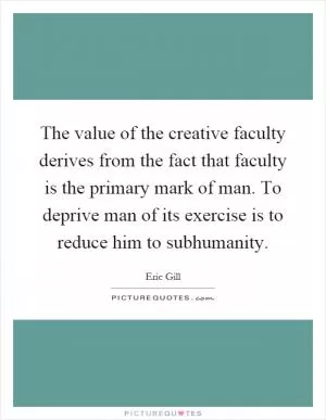 The value of the creative faculty derives from the fact that faculty is the primary mark of man. To deprive man of its exercise is to reduce him to subhumanity Picture Quote #1