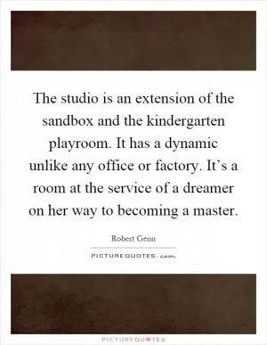 The studio is an extension of the sandbox and the kindergarten playroom. It has a dynamic unlike any office or factory. It’s a room at the service of a dreamer on her way to becoming a master Picture Quote #1