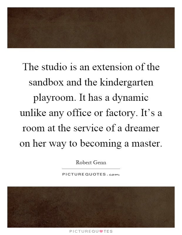 The studio is an extension of the sandbox and the kindergarten playroom. It has a dynamic unlike any office or factory. It's a room at the service of a dreamer on her way to becoming a master Picture Quote #1