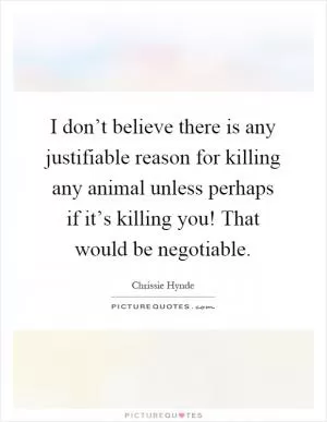 I don’t believe there is any justifiable reason for killing any animal unless perhaps if it’s killing you! That would be negotiable Picture Quote #1