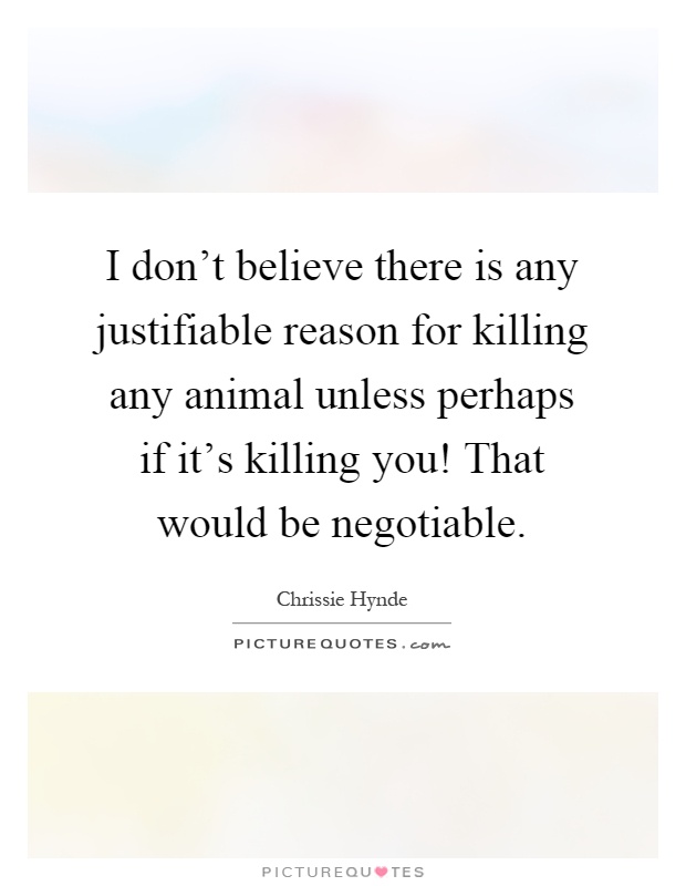 I don't believe there is any justifiable reason for killing any animal unless perhaps if it's killing you! That would be negotiable Picture Quote #1