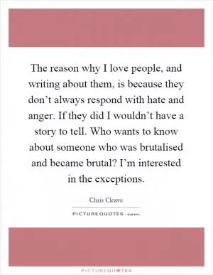 The reason why I love people, and writing about them, is because they don’t always respond with hate and anger. If they did I wouldn’t have a story to tell. Who wants to know about someone who was brutalised and became brutal? I’m interested in the exceptions Picture Quote #1