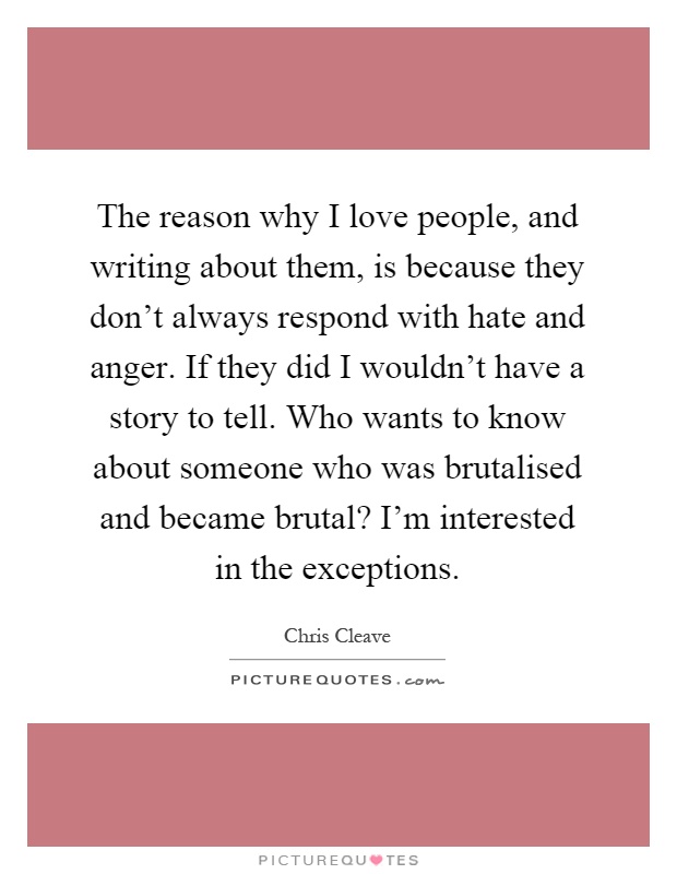The reason why I love people, and writing about them, is because they don't always respond with hate and anger. If they did I wouldn't have a story to tell. Who wants to know about someone who was brutalised and became brutal? I'm interested in the exceptions Picture Quote #1