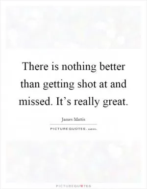 There is nothing better than getting shot at and missed. It’s really great Picture Quote #1