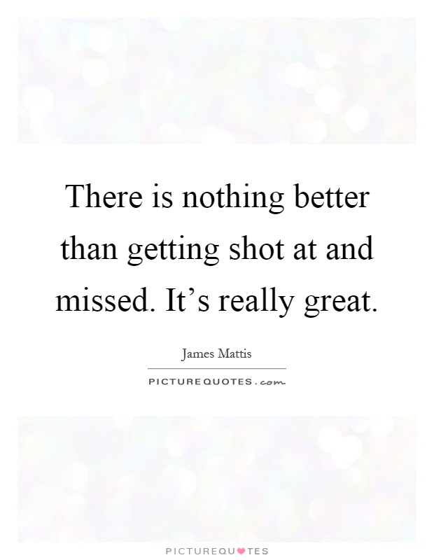 There is nothing better than getting shot at and missed. It's really great Picture Quote #1