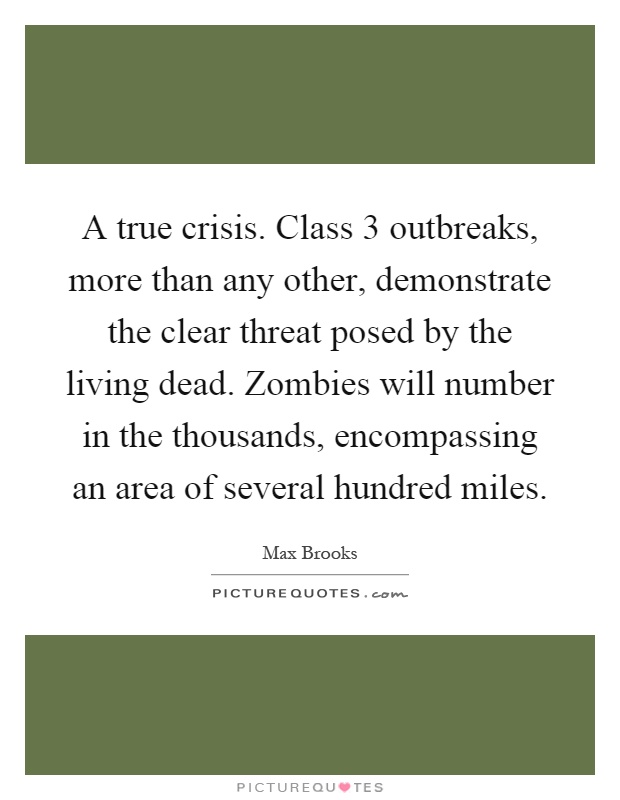 A true crisis. Class 3 outbreaks, more than any other, demonstrate the clear threat posed by the living dead. Zombies will number in the thousands, encompassing an area of several hundred miles Picture Quote #1