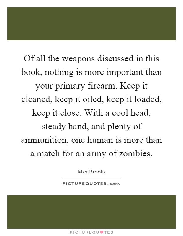 Of all the weapons discussed in this book, nothing is more important than your primary firearm. Keep it cleaned, keep it oiled, keep it loaded, keep it close. With a cool head, steady hand, and plenty of ammunition, one human is more than a match for an army of zombies Picture Quote #1