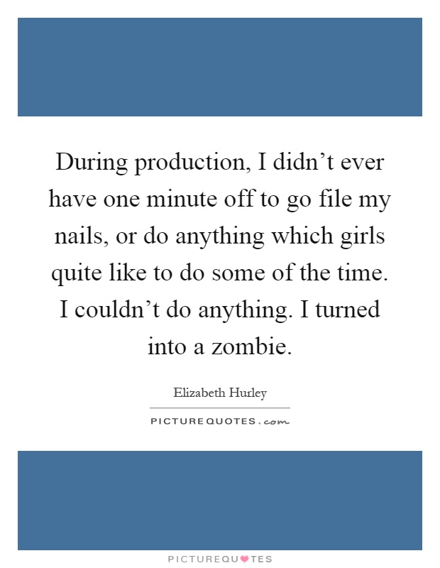 During production, I didn't ever have one minute off to go file my nails, or do anything which girls quite like to do some of the time. I couldn't do anything. I turned into a zombie Picture Quote #1