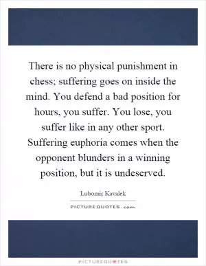 There is no physical punishment in chess; suffering goes on inside the mind. You defend a bad position for hours, you suffer. You lose, you suffer like in any other sport. Suffering euphoria comes when the opponent blunders in a winning position, but it is undeserved Picture Quote #1