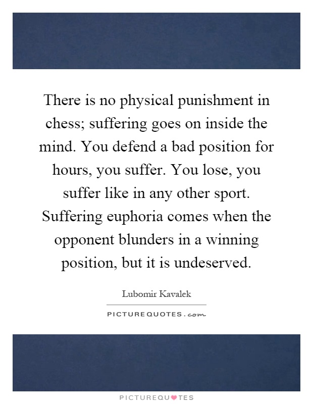 There is no physical punishment in chess; suffering goes on inside the mind. You defend a bad position for hours, you suffer. You lose, you suffer like in any other sport. Suffering euphoria comes when the opponent blunders in a winning position, but it is undeserved Picture Quote #1