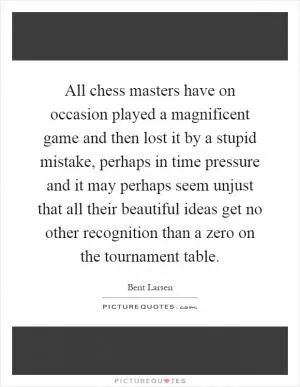 All chess masters have on occasion played a magnificent game and then lost it by a stupid mistake, perhaps in time pressure and it may perhaps seem unjust that all their beautiful ideas get no other recognition than a zero on the tournament table Picture Quote #1