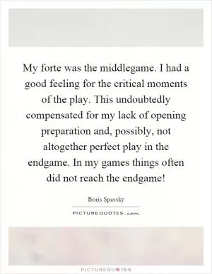 My forte was the middlegame. I had a good feeling for the critical moments of the play. This undoubtedly compensated for my lack of opening preparation and, possibly, not altogether perfect play in the endgame. In my games things often did not reach the endgame! Picture Quote #1