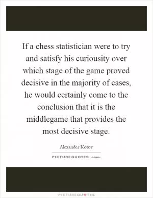 If a chess statistician were to try and satisfy his curiousity over which stage of the game proved decisive in the majority of cases, he would certainly come to the conclusion that it is the middlegame that provides the most decisive stage Picture Quote #1