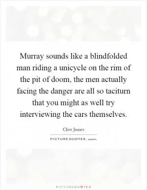 Murray sounds like a blindfolded man riding a unicycle on the rim of the pit of doom, the men actually facing the danger are all so taciturn that you might as well try interviewing the cars themselves Picture Quote #1