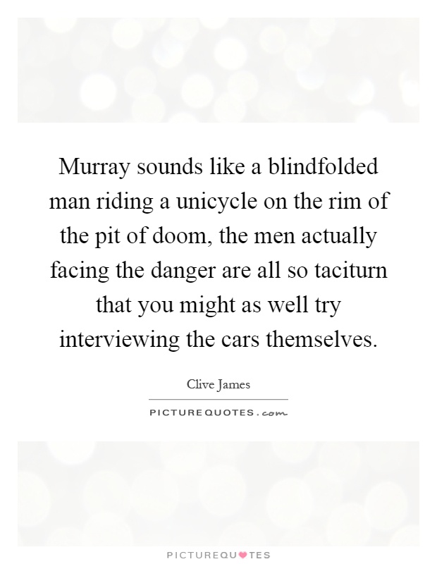 Murray sounds like a blindfolded man riding a unicycle on the rim of the pit of doom, the men actually facing the danger are all so taciturn that you might as well try interviewing the cars themselves Picture Quote #1