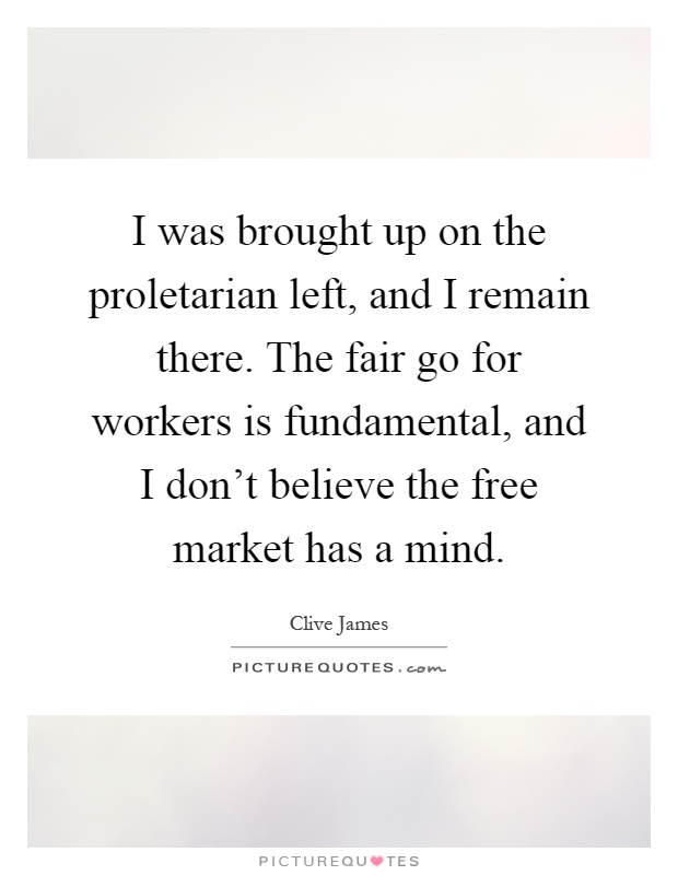 I was brought up on the proletarian left, and I remain there. The fair go for workers is fundamental, and I don't believe the free market has a mind Picture Quote #1