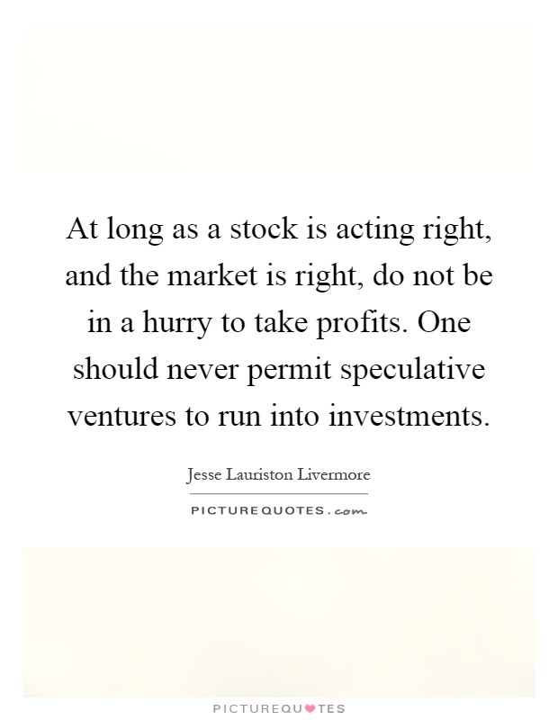 At long as a stock is acting right, and the market is right, do not be in a hurry to take profits. One should never permit speculative ventures to run into investments Picture Quote #1