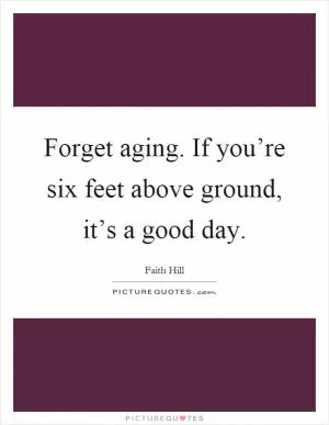 Forget aging. If you’re six feet above ground, it’s a good day Picture Quote #1