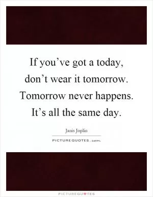 If you’ve got a today, don’t wear it tomorrow. Tomorrow never happens. It’s all the same day Picture Quote #1