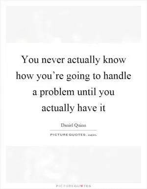 You never actually know how you’re going to handle a problem until you actually have it Picture Quote #1