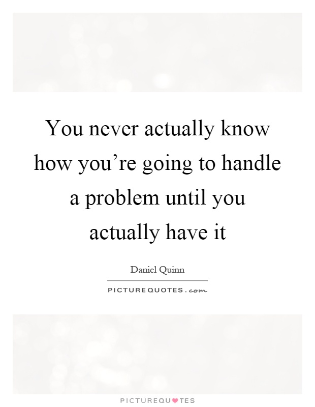 You never actually know how you're going to handle a problem until you actually have it Picture Quote #1