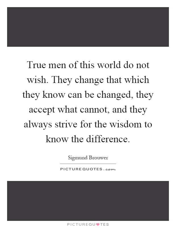True men of this world do not wish. They change that which they know can be changed, they accept what cannot, and they always strive for the wisdom to know the difference Picture Quote #1