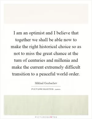 I am an optimist and I believe that together we shall be able now to make the right historical choice so as not to miss the great chance at the turn of centuries and millenia and make the current extremely difficult transition to a peaceful world order Picture Quote #1