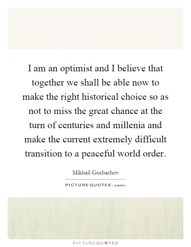 I am an optimist and I believe that together we shall be able now to make the right historical choice so as not to miss the great chance at the turn of centuries and millenia and make the current extremely difficult transition to a peaceful world order Picture Quote #1