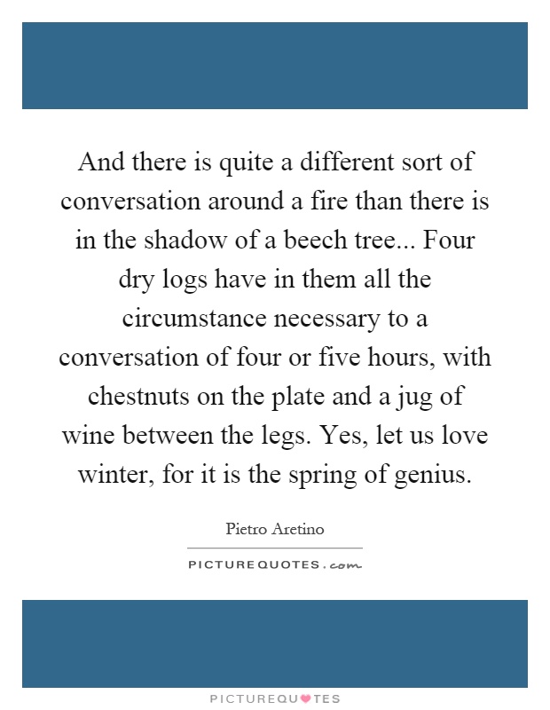 And there is quite a different sort of conversation around a fire than there is in the shadow of a beech tree... Four dry logs have in them all the circumstance necessary to a conversation of four or five hours, with chestnuts on the plate and a jug of wine between the legs. Yes, let us love winter, for it is the spring of genius Picture Quote #1