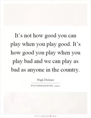It’s not how good you can play when you play good. It’s how good you play when you play bad and we can play as bad as anyone in the country Picture Quote #1