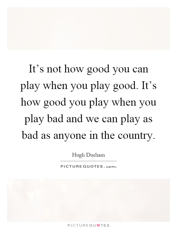 It's not how good you can play when you play good. It's how good you play when you play bad and we can play as bad as anyone in the country Picture Quote #1